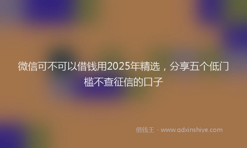 微信可不可以借钱用2025年精选，分享五个低门槛不查征信的口子