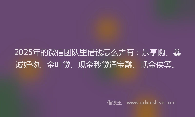 2025年的微信团队里借钱怎么弄有：乐享购、鑫诚好物、金叶贷、现金秒贷通宝融、现金侠等。