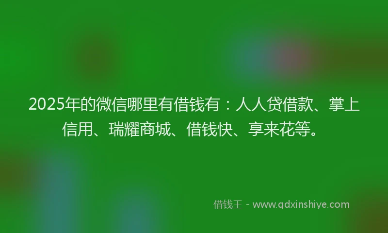 2025年的微信哪里有借钱有：人人贷借款、掌上信用、瑞耀商城、借钱快、享来花等。