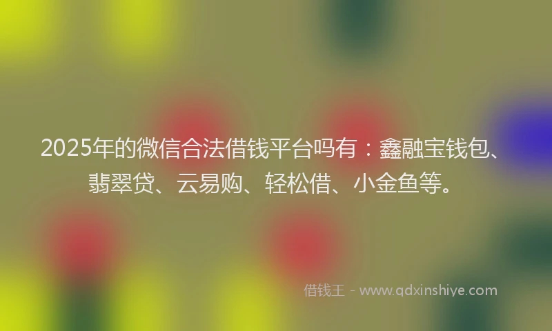 2025年的微信合法借钱平台吗有：鑫融宝钱包、翡翠贷、云易购、轻松借、小金鱼等。