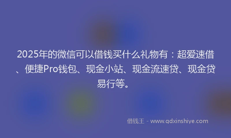2025年的微信可以借钱买什么礼物有：超爱速借、便捷Pro钱包、现金小站、现金流速贷、现金贷易行等。