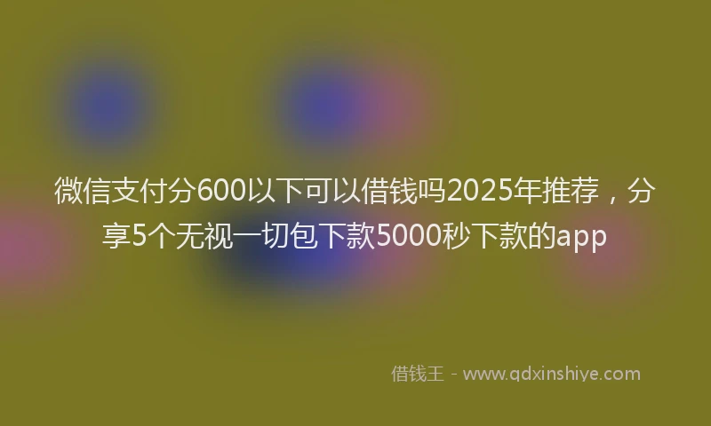 微信支付分600以下可以借钱吗2025年推荐，分享5个无视一切包下款5000秒下款的app
