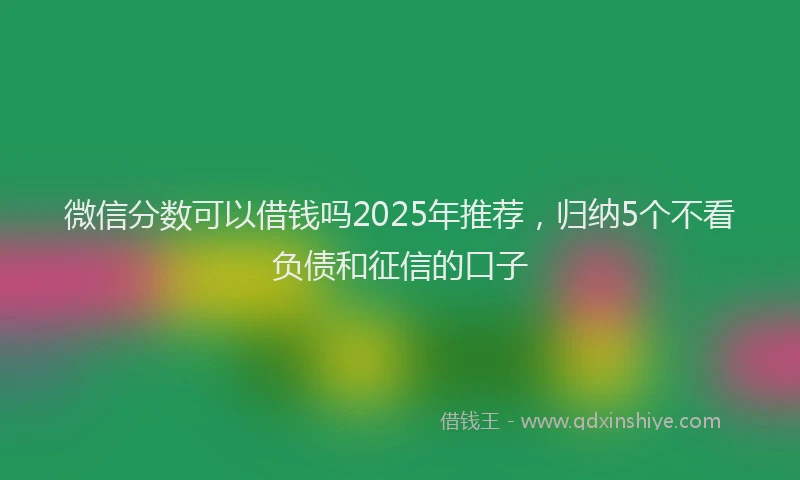 微信分数可以借钱吗2025年推荐，归纳5个不看负债和征信的口子