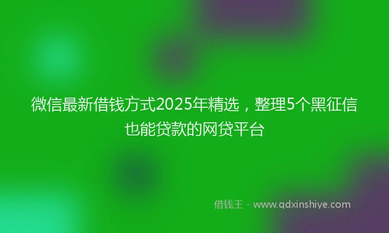 微信最新借钱方式2025年精选，整理5个黑征信也能贷款的网贷平台