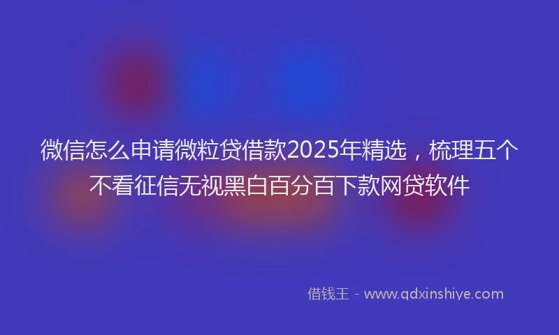 微信怎么申请微粒贷借款2025年精选，梳理五个不看征信无视黑白百分百下款网贷软件