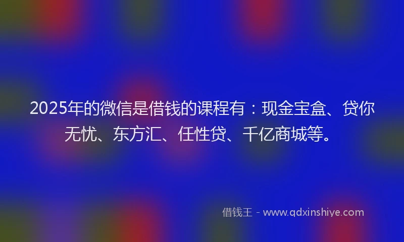 2025年的微信是借钱的课程有：现金宝盒、贷你无忧、东方汇、任性贷、千亿商城等。