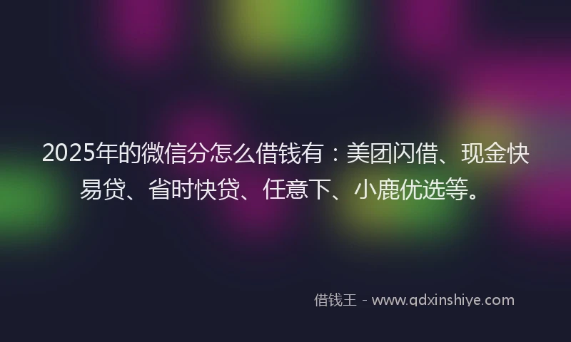 2025年的微信分怎么借钱有：美团闪借、现金快易贷、省时快贷、任意下、小鹿优选等。