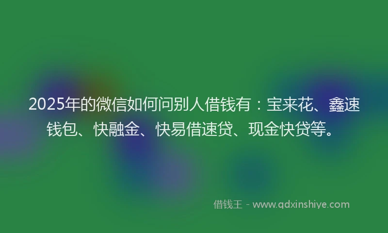 2025年的微信如何问别人借钱有：宝来花、鑫速钱包、快融金、快易借速贷、现金快贷等。
