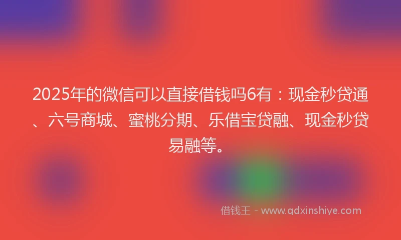 2025年的微信可以直接借钱吗6有：现金秒贷通、六号商城、蜜桃分期、乐借宝贷融、现金秒贷易融等。