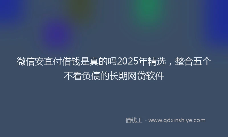 微信安宜付借钱是真的吗2025年精选，整合五个不看负债的长期网贷软件