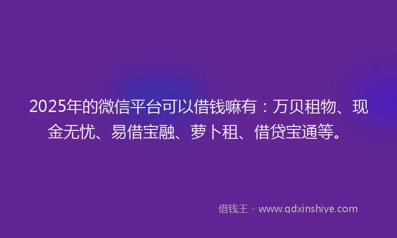 2025年的微信平台可以借钱嘛有：万贝租物、现金无忧、易借宝融、萝卜租、借贷宝通等。