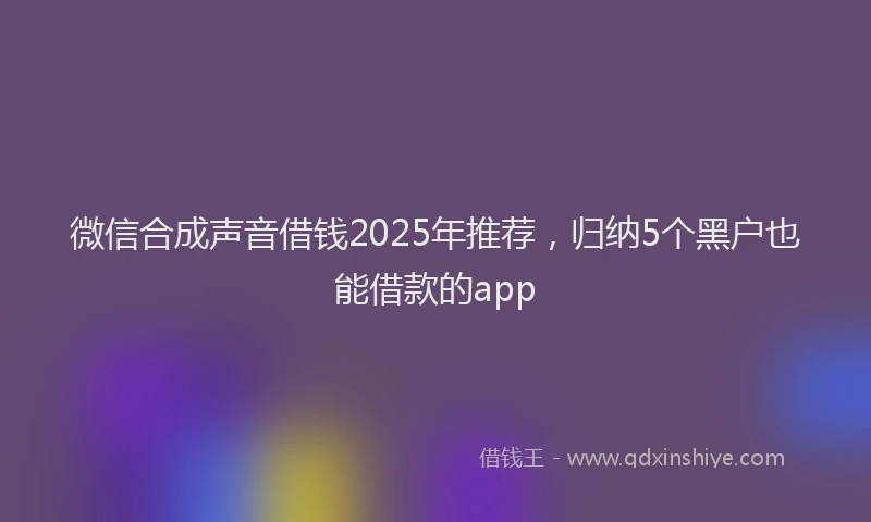 微信合成声音借钱2025年推荐，归纳5个黑户也能借款的app