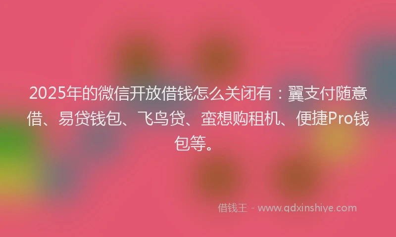 2025年的微信开放借钱怎么关闭有：翼支付随意借、易贷钱包、飞鸟贷、蛮想购租机、便捷Pro钱包等。