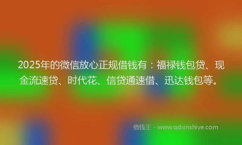 2025年的微信放心正规借钱有：福禄钱包贷、现金流速贷、时代花、信贷通速借、迅达钱包等。