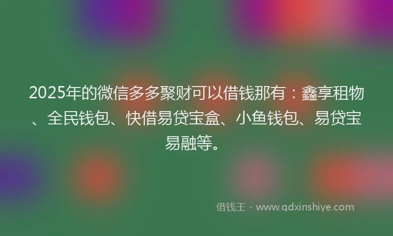 2025年的微信多多聚财可以借钱那有：鑫享租物、全民钱包、快借易贷宝盒、小鱼钱包、易贷宝易融等。