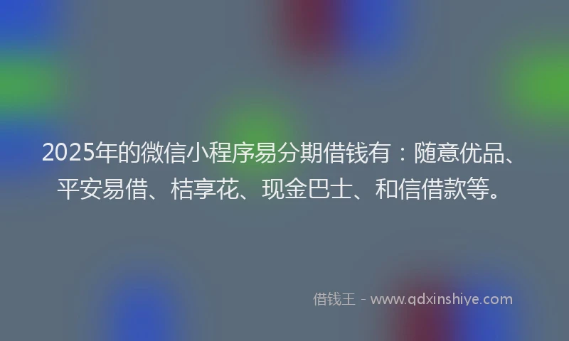2025年的微信小程序易分期借钱有：随意优品、平安易借、桔享花、现金巴士、和信借款等。