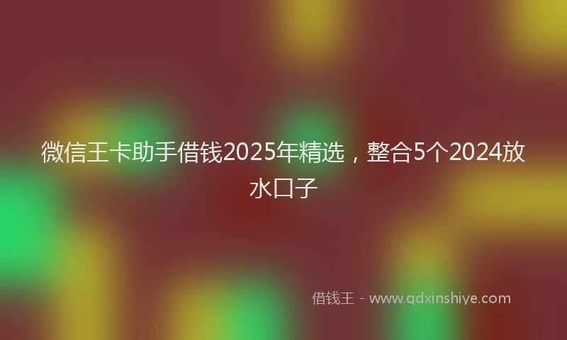 微信王卡助手借钱2025年精选，整合5个2024放水口子