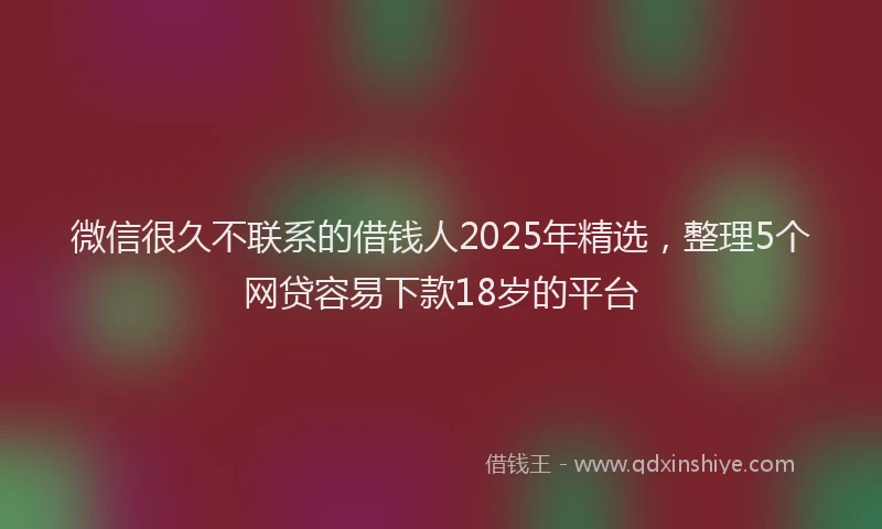 微信很久不联系的借钱人2025年精选，整理5个网贷容易下款18岁的平台
