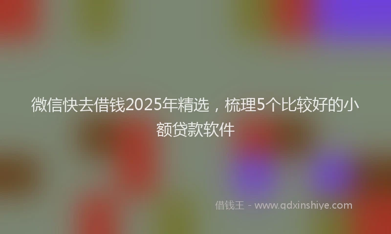 微信快去借钱2025年精选，梳理5个比较好的小额贷款软件