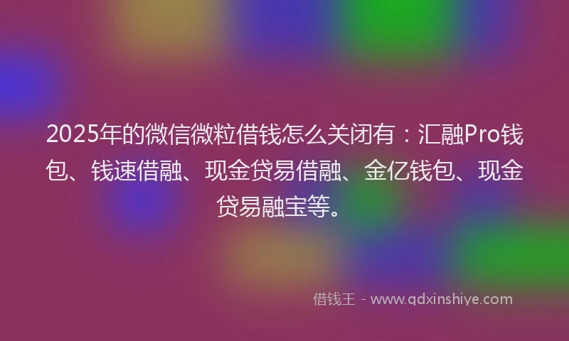 2025年的微信微粒借钱怎么关闭有：汇融Pro钱包、钱速借融、现金贷易借融、金亿钱包、现金贷易融宝等。