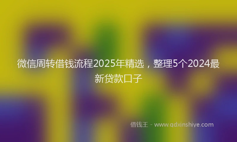 微信周转借钱流程2025年精选，整理5个2024最新贷款口子