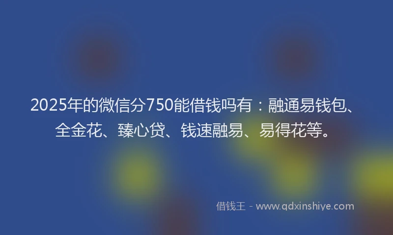 2025年的微信分750能借钱吗有：融通易钱包、全金花、臻心贷、钱速融易、易得花等。
