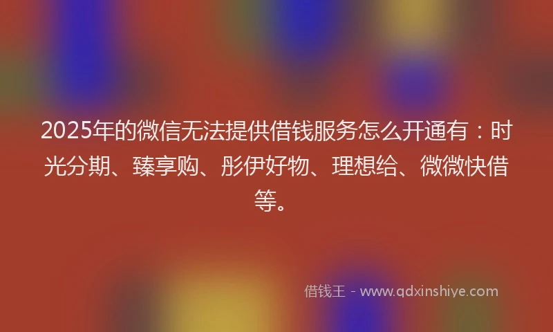 2025年的微信无法提供借钱服务怎么开通有：时光分期、臻享购、彤伊好物、理想给、微微快借等。