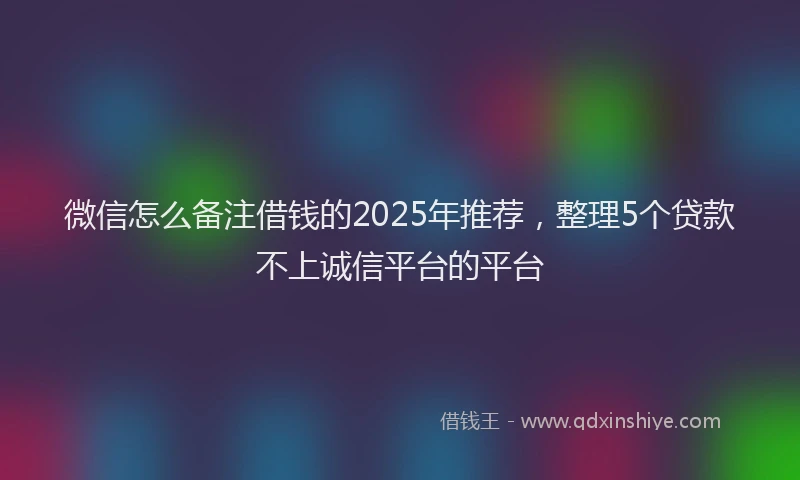 微信怎么备注借钱的2025年推荐，整理5个贷款不上诚信平台的平台