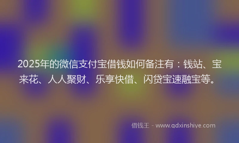 2025年的微信支付宝借钱如何备注有：钱站、宝来花、人人聚财、乐享快借、闪贷宝速融宝等。