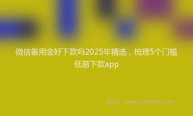 微信备用金好下款吗2025年精选，梳理5个门槛低易下款app