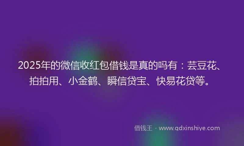 2025年的微信收红包借钱是真的吗有：芸豆花、拍拍用、小金鹤、瞬信贷宝、快易花贷等。