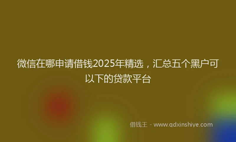 微信在哪申请借钱2025年精选，汇总五个黑户可以下的贷款平台