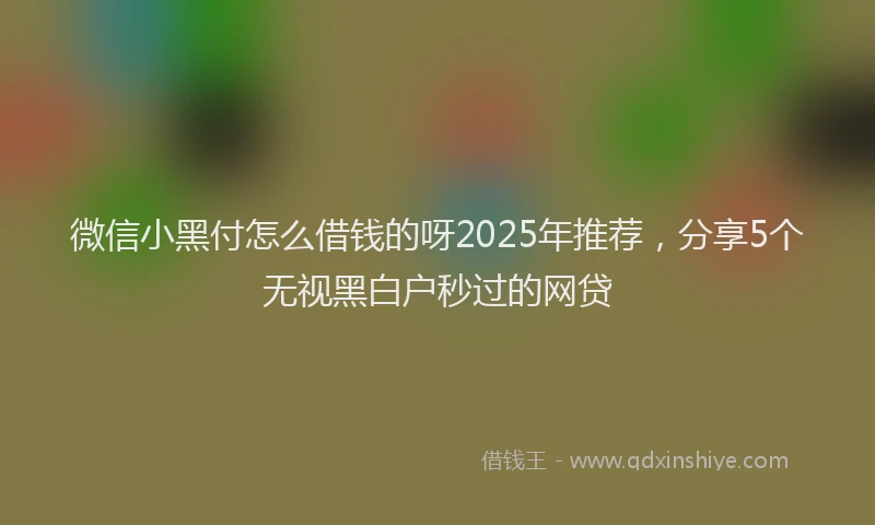 微信小黑付怎么借钱的呀2025年推荐，分享5个无视黑白户秒过的网贷
