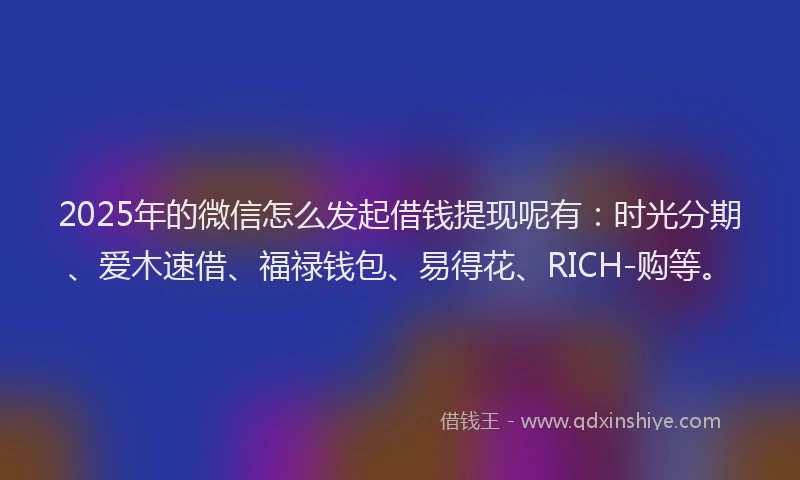 2025年的微信怎么发起借钱提现呢有：时光分期、爱木速借、福禄钱包、易得花、RICH-购等。