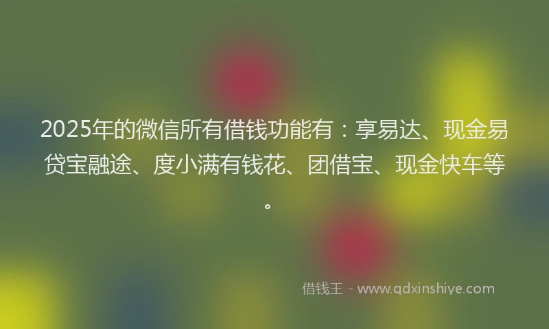 2025年的微信所有借钱功能有：享易达、现金易贷宝融途、度小满有钱花、团借宝、现金快车等。