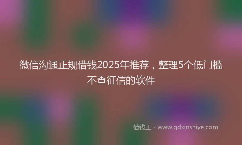 微信沟通正规借钱2025年推荐，整理5个低门槛不查征信的软件
