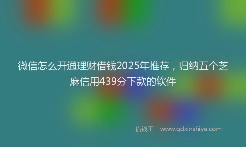微信怎么开通理财借钱2025年推荐，归纳五个芝麻信用439分下款的软件