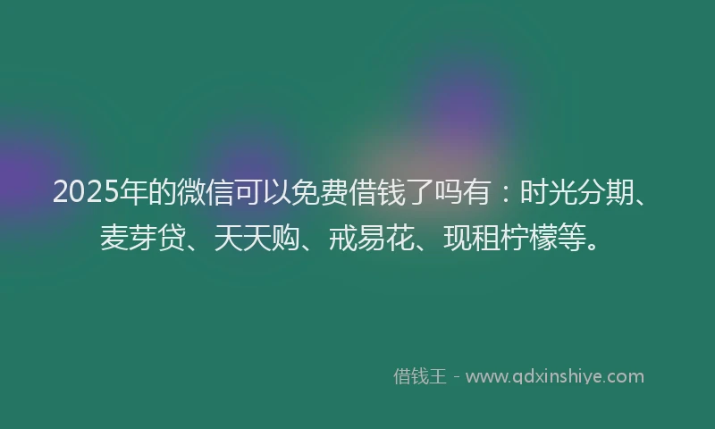 2025年的微信可以免费借钱了吗有：时光分期、麦芽贷、天天购、戒易花、现租柠檬等。