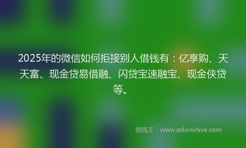 2025年的微信如何拒接别人借钱有：亿享购、天天富、现金贷易借融、闪贷宝速融宝、现金侠贷等。