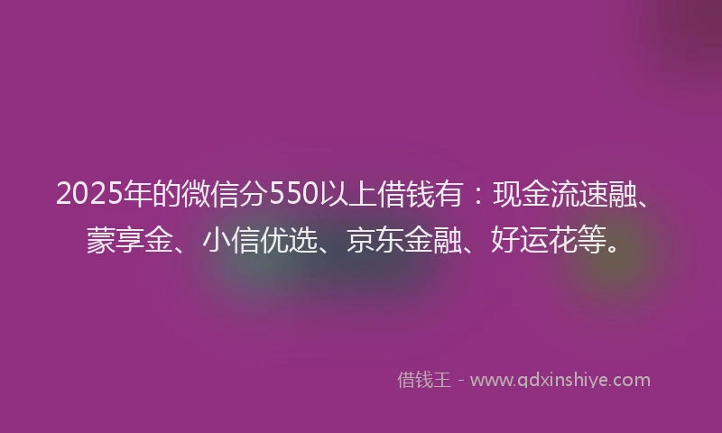 2025年的微信分550以上借钱有：现金流速融、蒙享金、小信优选、京东金融、好运花等。