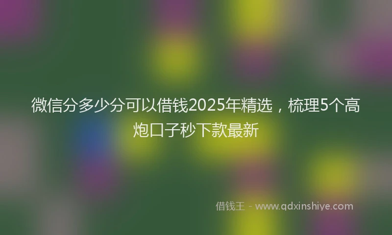 微信分多少分可以借钱2025年精选，梳理5个高炮口子秒下款最新