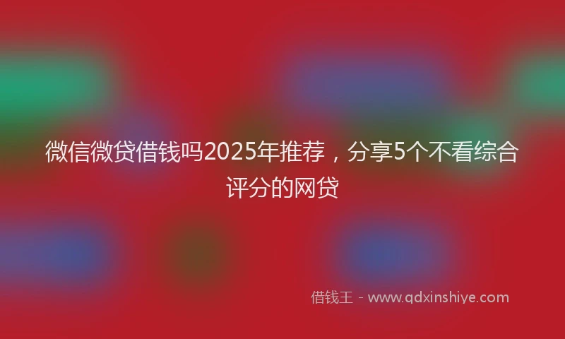微信微贷借钱吗2025年推荐，分享5个不看综合评分的网贷