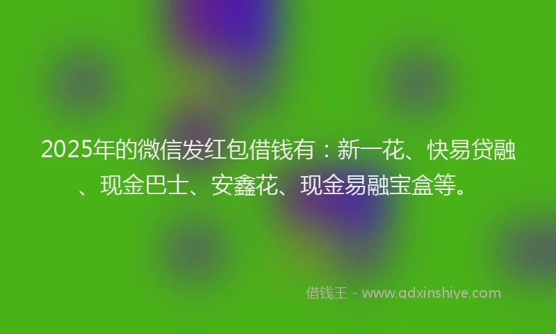 2025年的微信发红包借钱有：新一花、快易贷融、现金巴士、安鑫花、现金易融宝盒等。