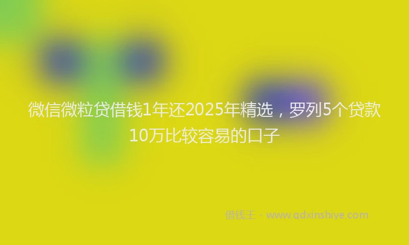 微信微粒贷借钱1年还2025年精选，罗列5个贷款10万比较容易的口子
