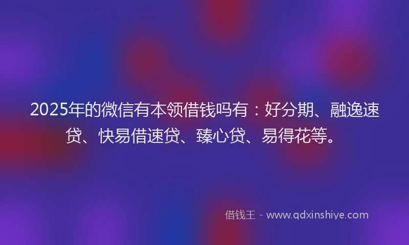 2025年的微信有本领借钱吗有：好分期、融逸速贷、快易借速贷、臻心贷、易得花等。