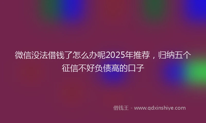 微信没法借钱了怎么办呢2025年推荐，归纳五个征信不好负债高的口子