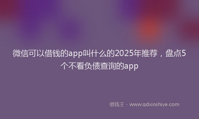 微信可以借钱的app叫什么的2025年推荐，盘点5个不看负债查询的app