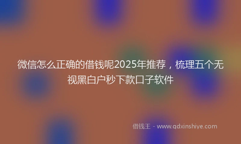 微信怎么正确的借钱呢2025年推荐，梳理五个无视黑白户秒下款口子软件