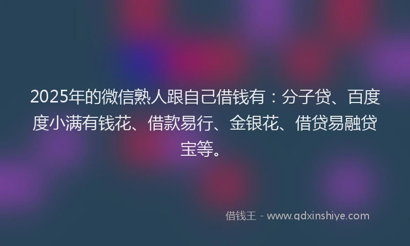 2025年的微信熟人跟自己借钱有：分子贷、百度度小满有钱花、借款易行、金银花、借贷易融贷宝等。