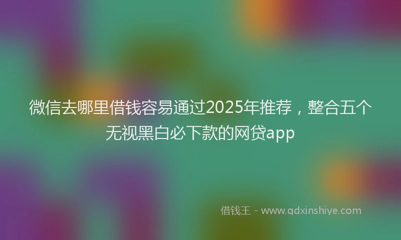 微信去哪里借钱容易通过2025年推荐，整合五个无视黑白必下款的网贷app